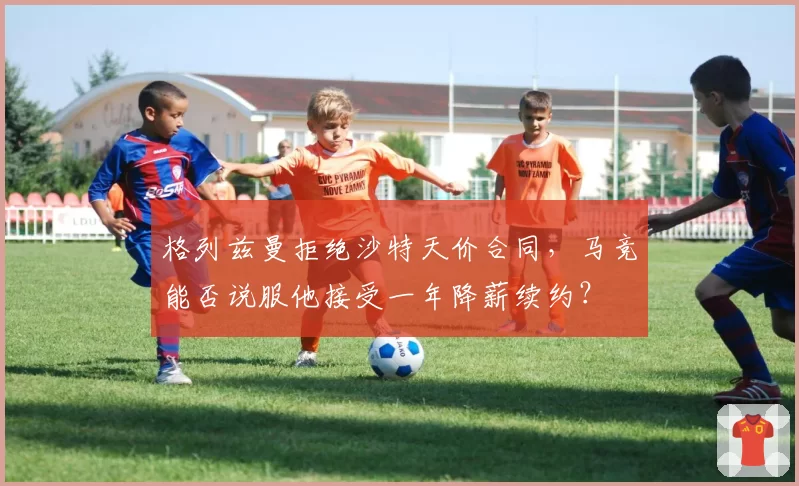 格列兹曼拒绝沙特天价合同，马竞能否说服他接受一年降薪续约？