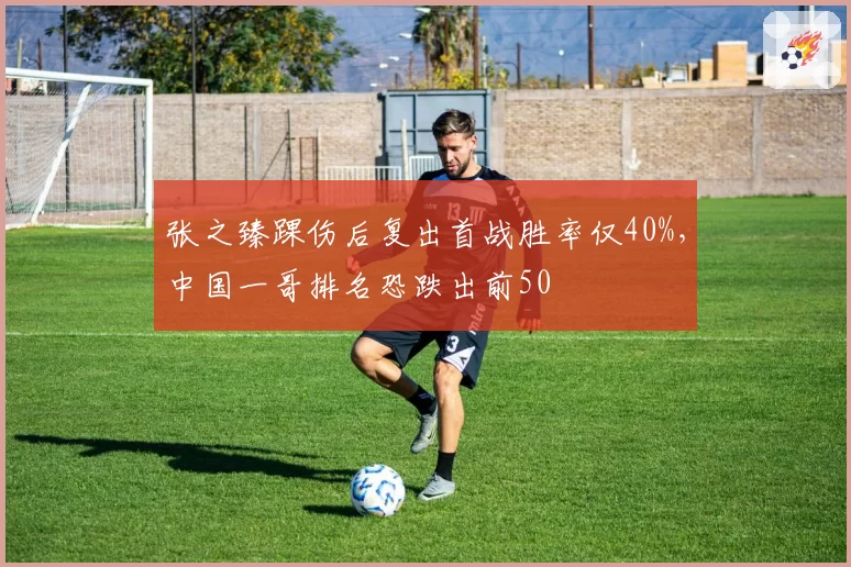 张之臻踝伤后复出首战胜率仅40%，中国一哥排名恐跌出前50