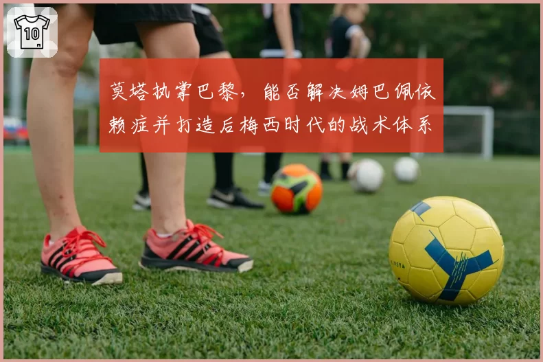 莫塔执掌巴黎，能否解决姆巴佩依赖症并打造后梅西时代的战术体系？
