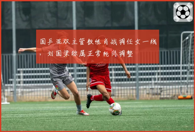 国乒混双主管教练肖战调任女一线，刘国梁称属正常轮岗调整