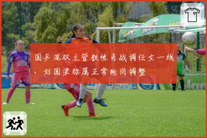 国乒混双主管教练肖战调任女一线，刘国梁称属正常轮岗调整