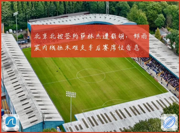 北京北控签约萨林杰遭截胡，邹雨宸内线独木难支季后赛席位告急