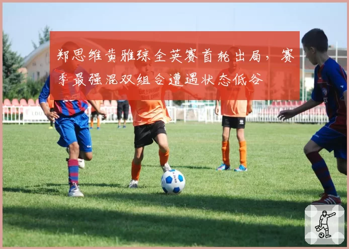 郑思维黄雅琼全英赛首轮出局，赛季最强混双组合遭遇状态低谷