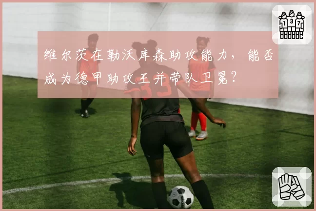 维尔茨在勒沃库森助攻能力，能否成为德甲助攻王并带队卫冕？