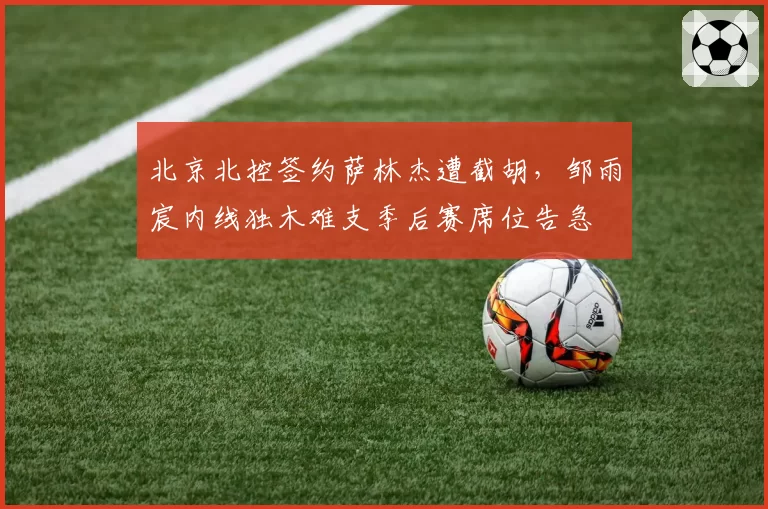 北京北控签约萨林杰遭截胡,邹雨宸内线独木难支季后赛席位告急