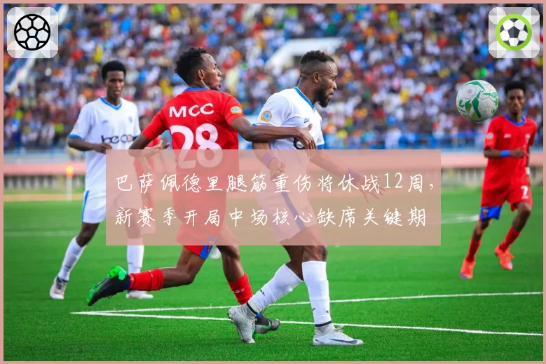 巴萨佩德里腿筋重伤将休战12周，新赛季开局中场核心缺席关键期