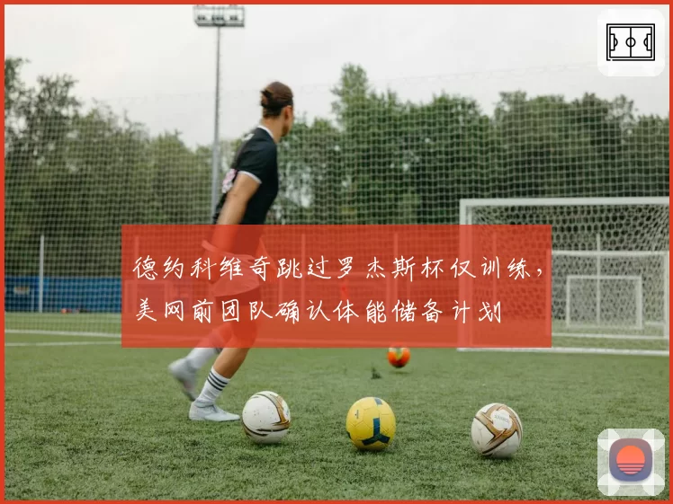 德约科维奇跳过罗杰斯杯仅训练，美网前团队确认体能储备计划