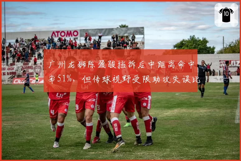 广州龙狮陈盈骏挡拆后中距离命中率51%,但传球视野受限助攻失误比下滑