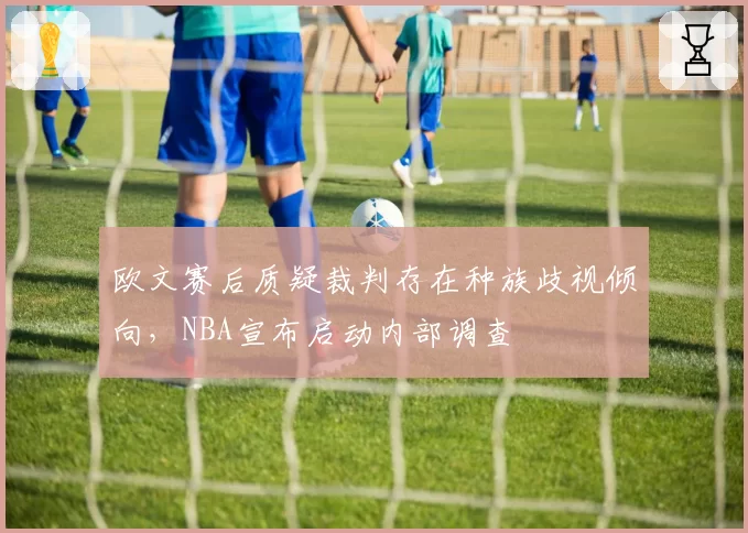 欧文赛后质疑裁判存在种族歧视倾向，NBA宣布启动内部调查