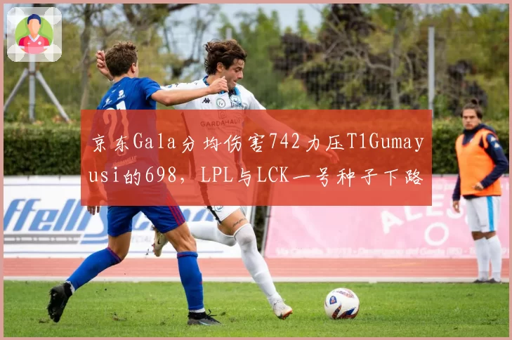 京东Gala分均伤害742力压T1Gumayusi的698，LPL与LCK一号种子下路对位决定世界赛走向