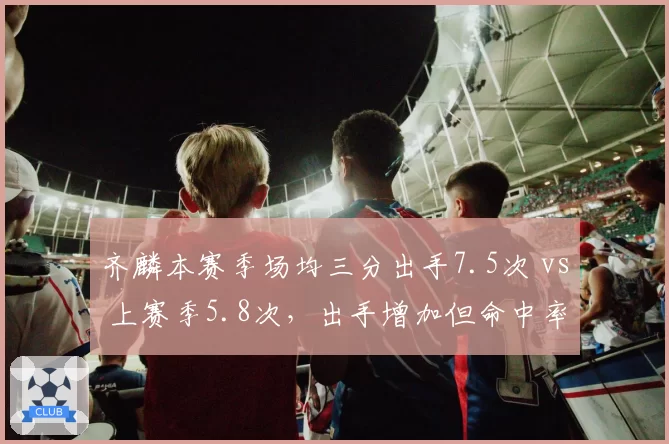 齐麟本赛季场均三分出手7.5次 vs 上赛季5.8次,出手增加但命中率下降2.1%