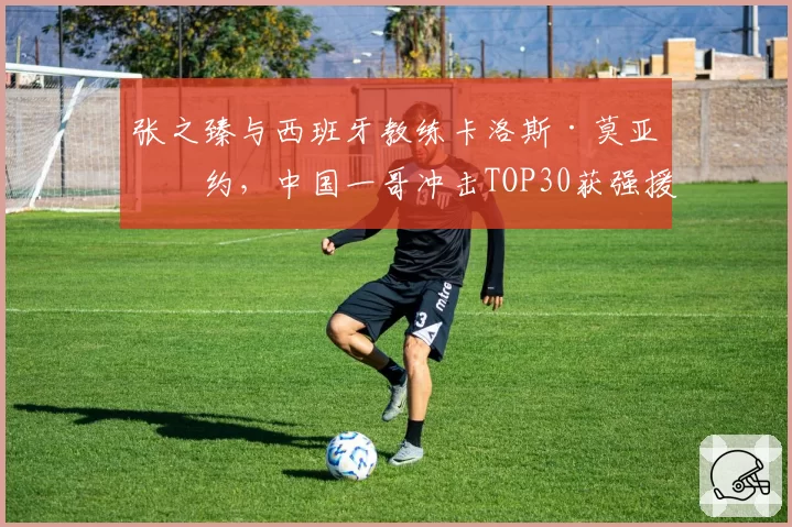 张之臻与西班牙教练卡洛斯·莫亚签约，中国一哥冲击TOP30获强援
