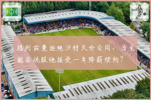 格列兹曼拒绝沙特天价合同，马竞能否说服他接受一年降薪续约？