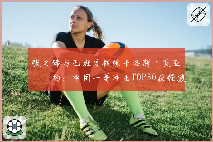张之臻与西班牙教练卡洛斯·莫亚签约，中国一哥冲击TOP30获强援