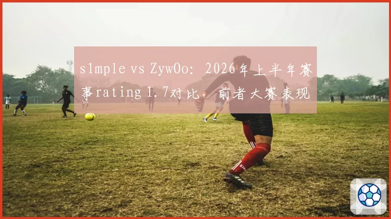 s1mple vs ZywOo：2026年上半年赛事rating 1.7对比，前者大赛表现下滑0.11