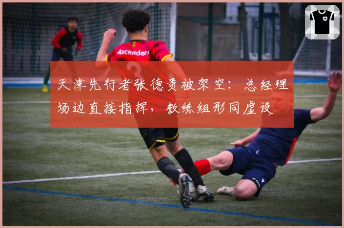 天津先行者张德贵被架空：总经理场边直接指挥，教练组形同虚设