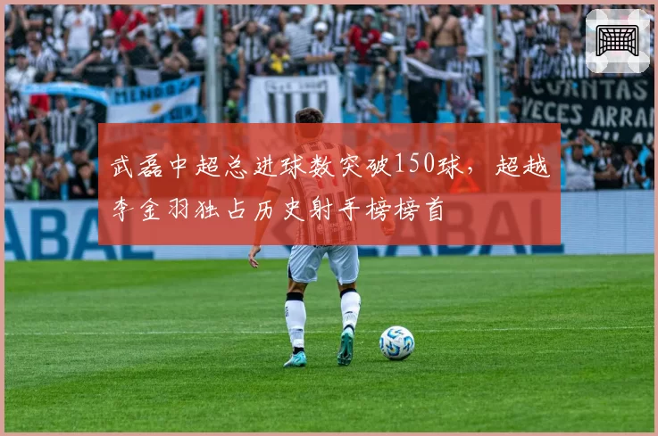 武磊中超总进球数突破150球,超越李金羽独占历史射手榜榜首