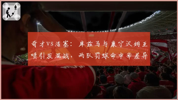 奇才vs活塞：库兹马与康宁汉姆互喷引发混战，两队罚球命中率差异决定冲突后走势