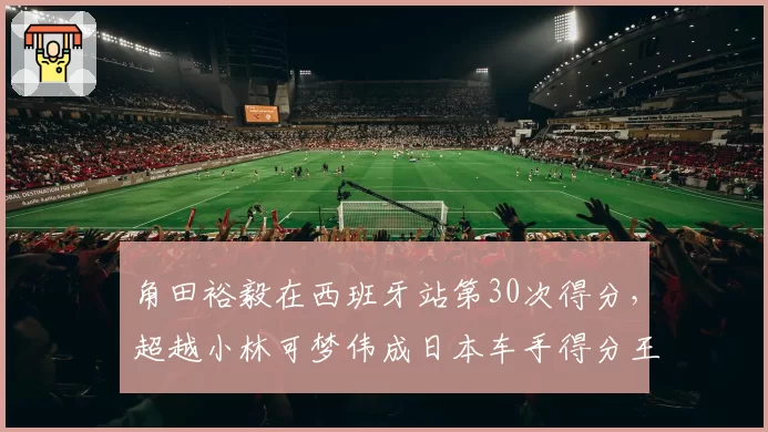 角田裕毅在西班牙站第30次得分，超越小林可梦伟成日本车手得分王