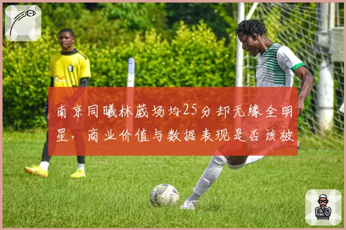南京同曦林葳场均25分却无缘全明星,商业价值与数据表现是否该被联盟重新评估?