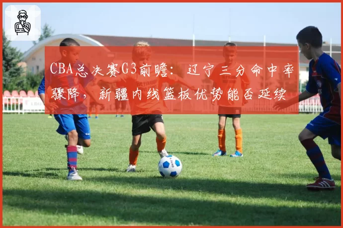CBA总决赛G3前瞻：辽宁三分命中率骤降，新疆内线篮板优势能否延续？
