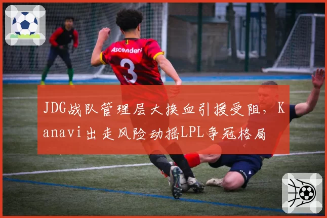 JDG战队管理层大换血引援受阻，Kanavi出走风险动摇LPL争冠格局