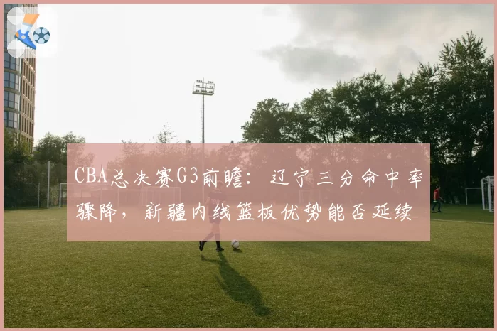 CBA总决赛G3前瞻：辽宁三分命中率骤降，新疆内线篮板优势能否延续？