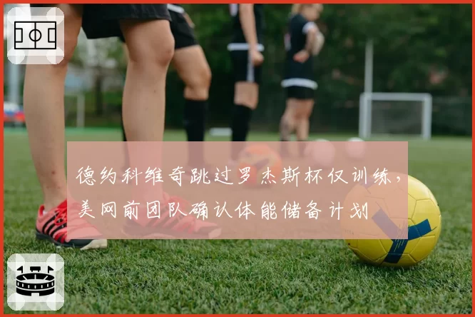 德约科维奇跳过罗杰斯杯仅训练，美网前团队确认体能储备计划