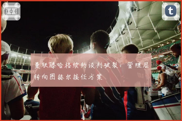 曼联滕哈格续约谈判破裂，管理层转向图赫尔接任方案