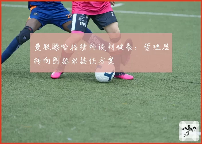 曼联滕哈格续约谈判破裂，管理层转向图赫尔接任方案