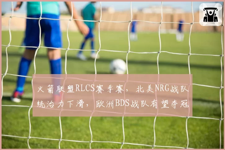 火箭联盟RLCS赛季赛,北美NRG战队统治力下滑,欧洲BDS战队有望夺冠
