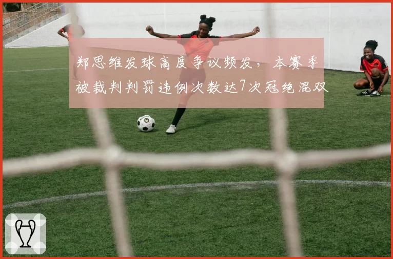 郑思维发球高度争议频发，本赛季被裁判判罚违例次数达7次冠绝混双