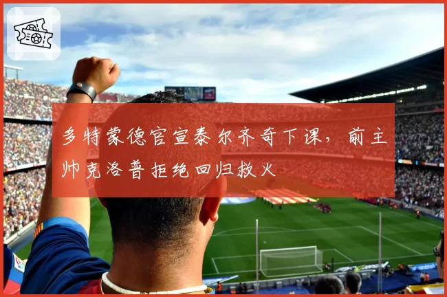 多特蒙德官宣泰尔齐奇下课,前主帅克洛普拒绝回归救火