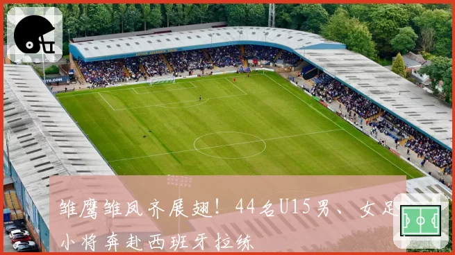 雏鹰雏凤齐展翅！44名U15男、女足小将奔赴西班牙拉练