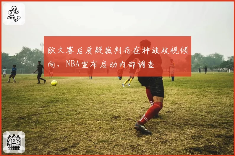 欧文赛后质疑裁判存在种族歧视倾向，NBA宣布启动内部调查