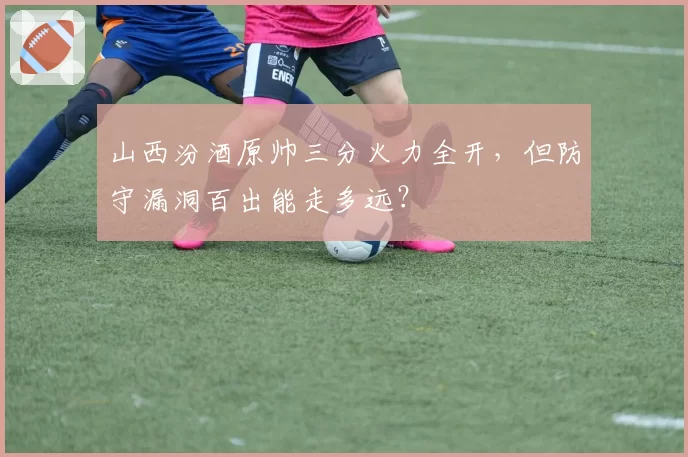 山西汾酒原帅三分火力全开，但防守漏洞百出能走多远？