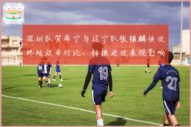 深圳队贺希宁与辽宁队张镇麟快攻终结效率对比，转换进攻表现影响季后赛争冠走势