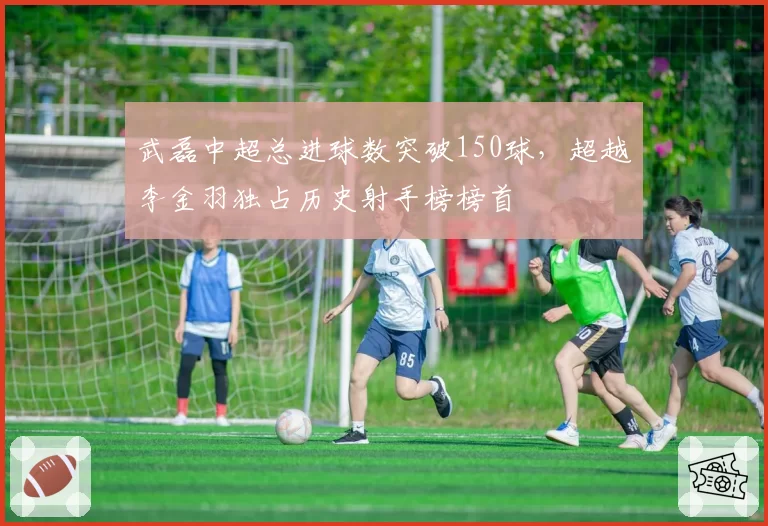 武磊中超总进球数突破150球，超越李金羽独占历史射手榜榜首