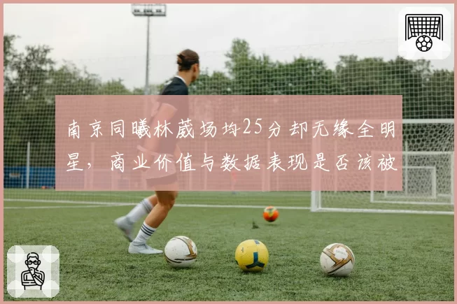 南京同曦林葳场均25分却无缘全明星，商业价值与数据表现是否该被联盟重新评估？
