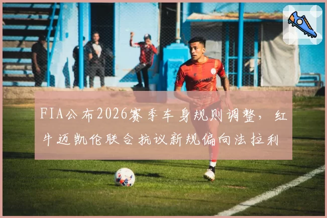 FIA公布2026赛季车身规则调整，红牛迈凯伦联合抗议新规偏向法拉利